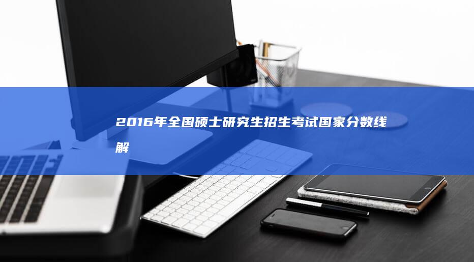 2016年全国硕士研究生招生考试国家分数线解析